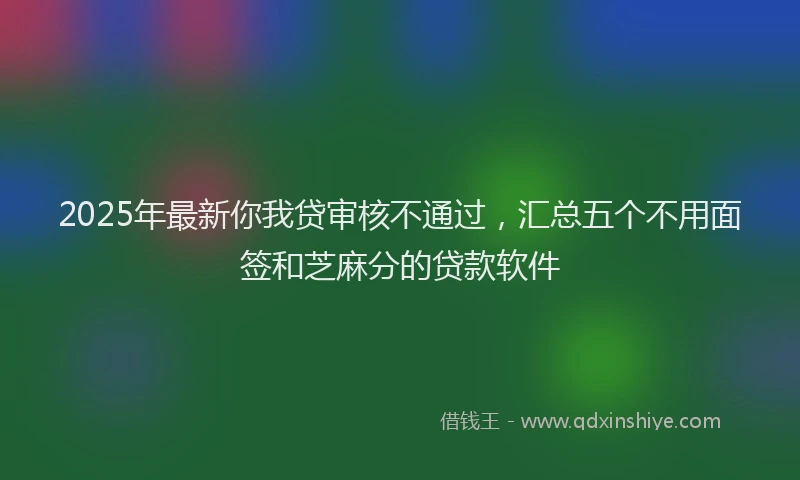 2025年最新你我贷审核不通过，汇总五个不用面签和芝麻分的贷款软件
