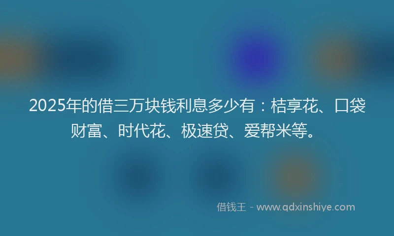 2025年的借三万块钱利息多少有：桔享花、口袋财富、时代花、极速贷、爱帮米等。