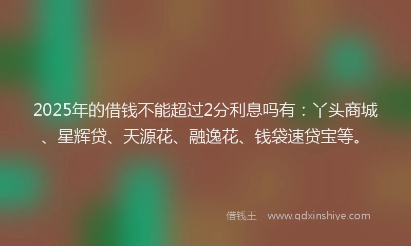 2025年的借钱不能超过2分利息吗有：丫头商城、星辉贷、天源花、融逸花、钱袋速贷宝等。