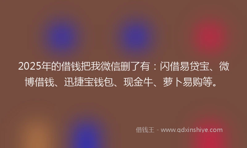 2025年的借钱把我微信删了有：闪借易贷宝、微博借钱、迅捷宝钱包、现金牛、萝卜易购等。