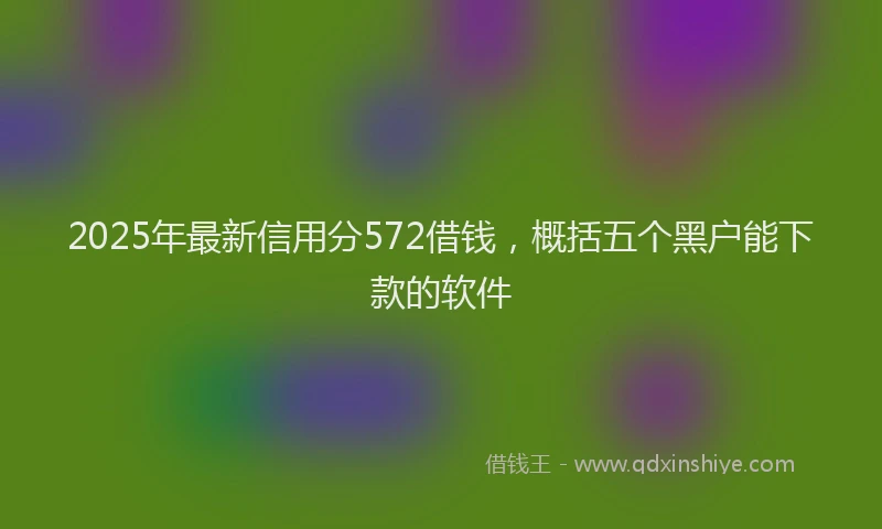 2025年最新信用分572借钱，概括五个黑户能下款的软件