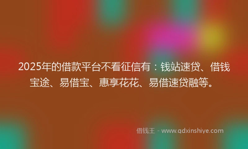 2025年的借款平台不看征信有：钱站速贷、借钱宝途、易借宝、惠享花花、易借速贷融等。