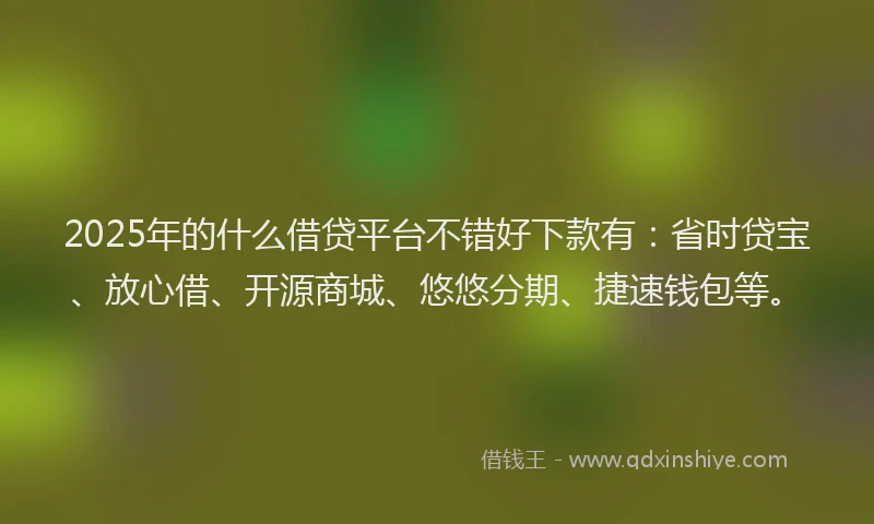 2025年的什么借贷平台不错好下款有：省时贷宝、放心借、开源商城、悠悠分期、捷速钱包等。