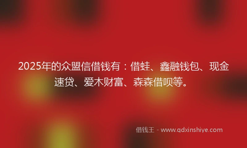 2025年的众盟信借钱有：借蛙、鑫融钱包、现金速贷、爱木财富、森森借呗等。