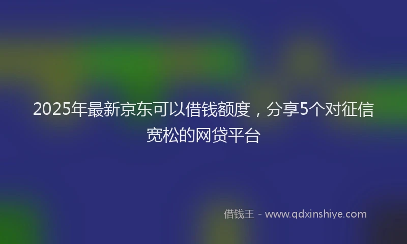 2025年最新京东可以借钱额度，分享5个对征信宽松的网贷平台