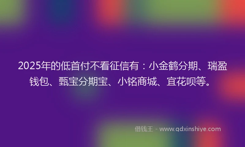 2025年的低首付不看征信有：小金鹤分期、瑞盈钱包、甄宝分期宝、小铭商城、宜花呗等。