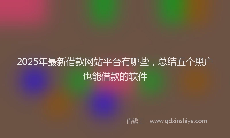 2025年最新借款网站平台有哪些，总结五个黑户也能借款的软件