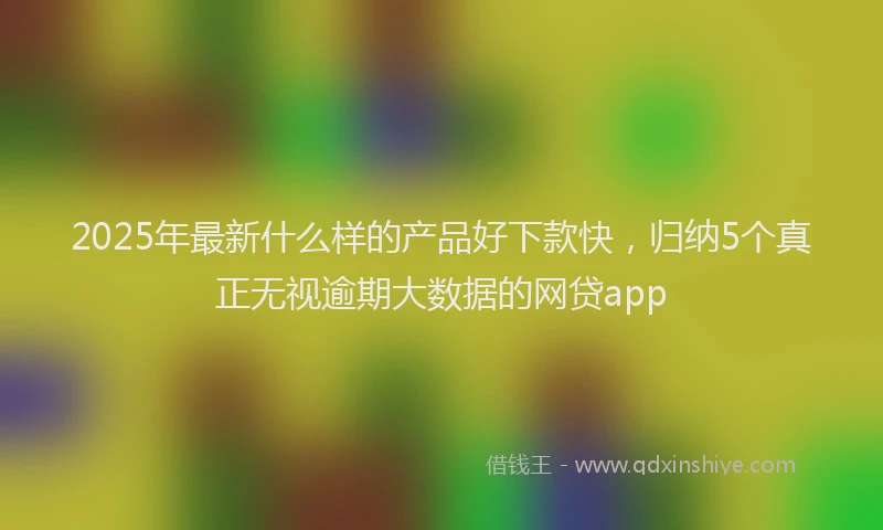 2025年最新什么样的产品好下款快，归纳5个真正无视逾期大数据的网贷app
