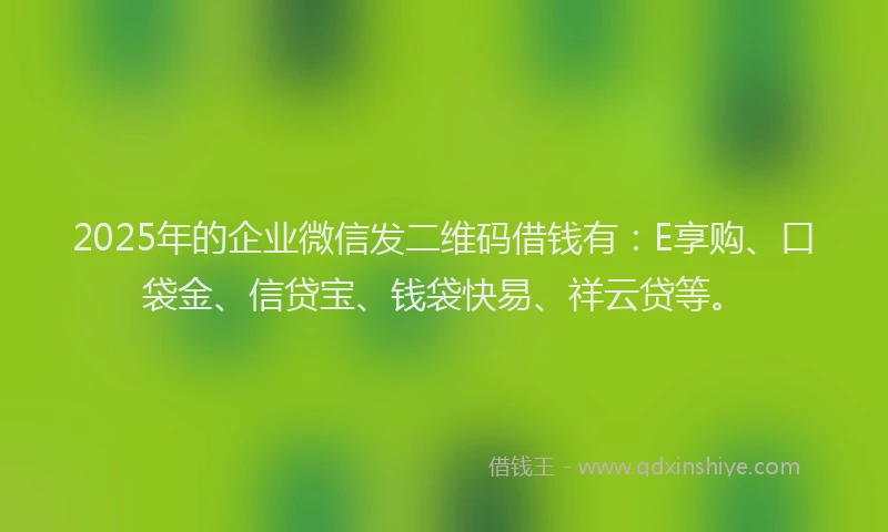 2025年的企业微信发二维码借钱有：E享购、口袋金、信贷宝、钱袋快易、祥云贷等。