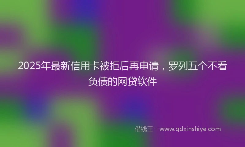 2025年最新信用卡被拒后再申请，罗列五个不看负债的网贷软件