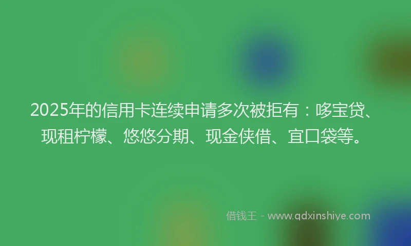 2025年的信用卡连续申请多次被拒有：哆宝贷、现租柠檬、悠悠分期、现金侠借、宜口袋等。