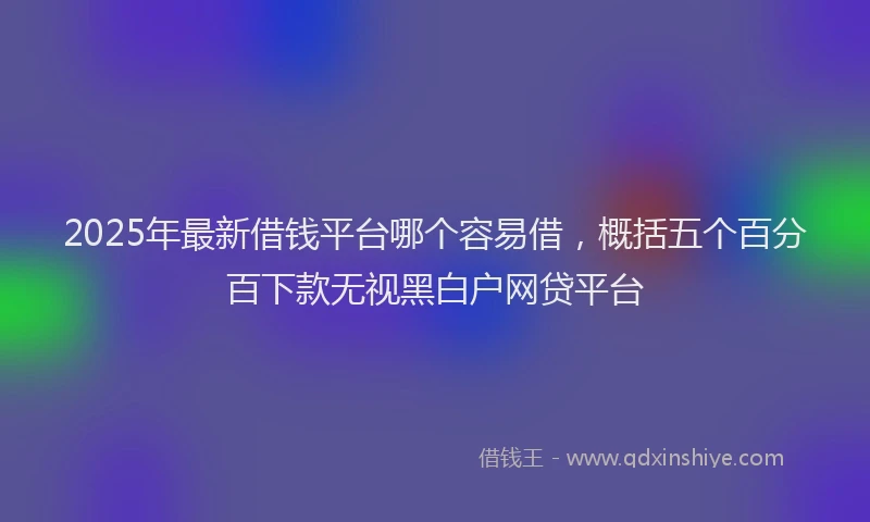 2025年最新借钱平台哪个容易借，概括五个百分百下款无视黑白户网贷平台