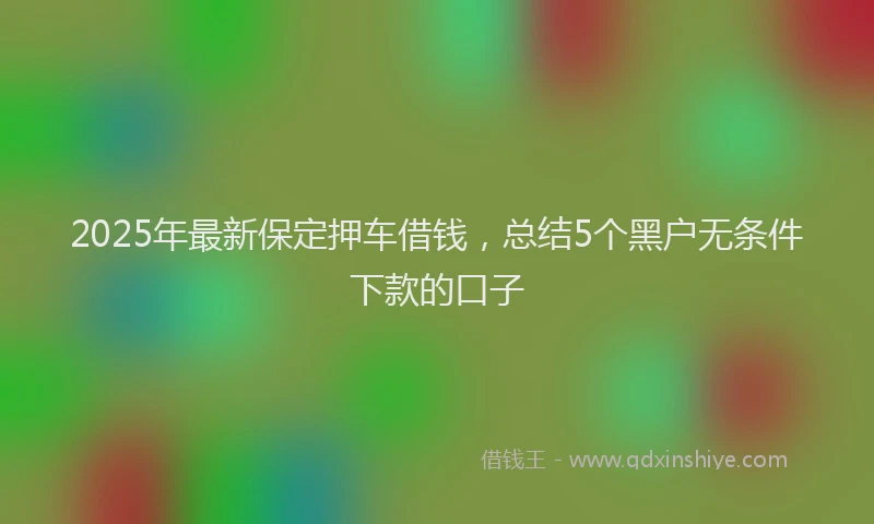 2025年最新保定押车借钱，总结5个黑户无条件下款的口子