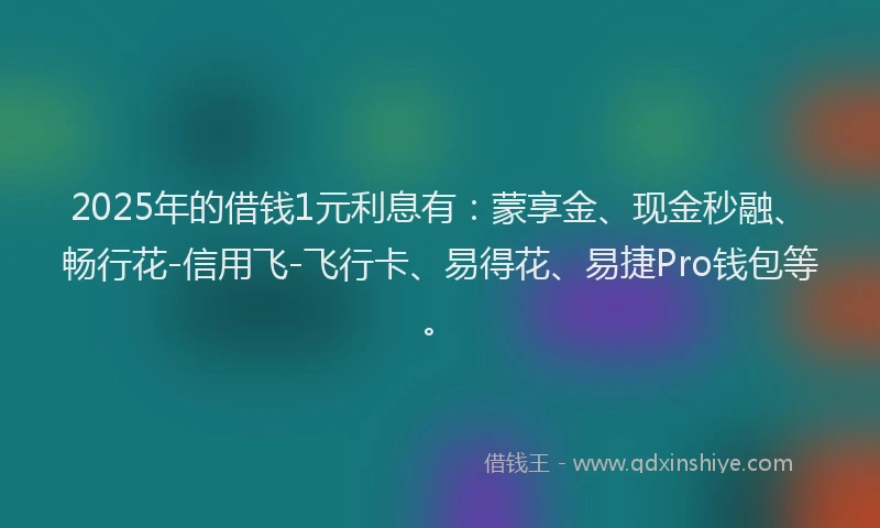2025年的借钱1元利息有：蒙享金、现金秒融、畅行花-信用飞-飞行卡、易得花、易捷Pro钱包等。