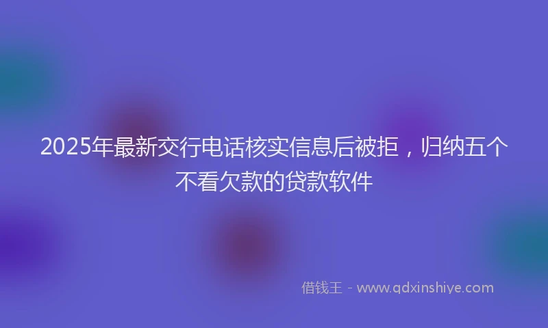 2025年最新交行电话核实信息后被拒，归纳五个不看欠款的贷款软件