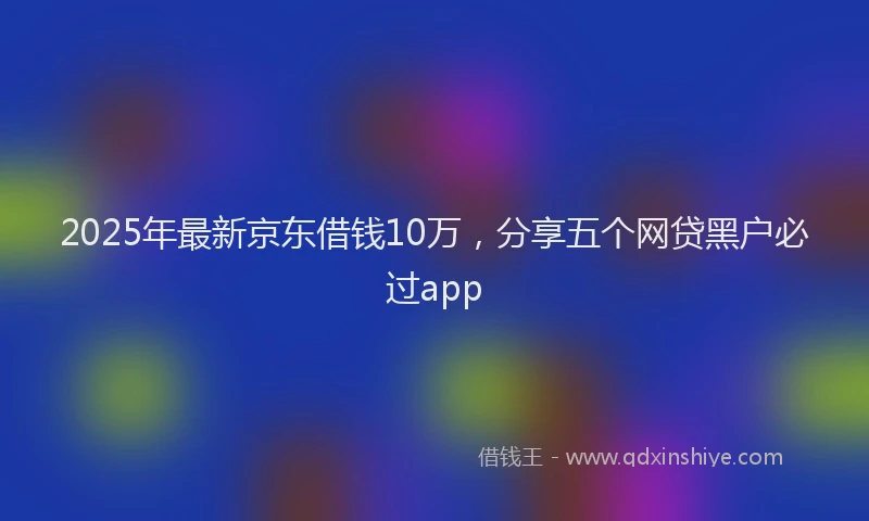 2025年最新京东借钱10万，分享五个网贷黑户必过app