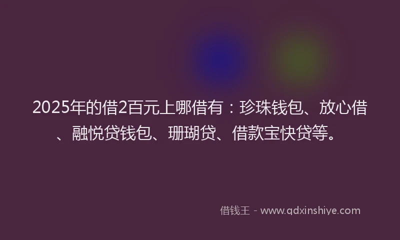 2025年的借2百元上哪借有：珍珠钱包、放心借、融悦贷钱包、珊瑚贷、借款宝快贷等。