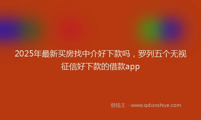 2025年最新买房找中介好下款吗，罗列五个无视征信好下款的借款app
