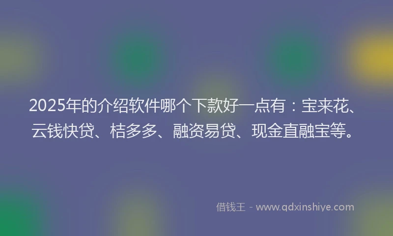 2025年的介绍软件哪个下款好一点有：宝来花、云钱快贷、桔多多、融资易贷、现金直融宝等。