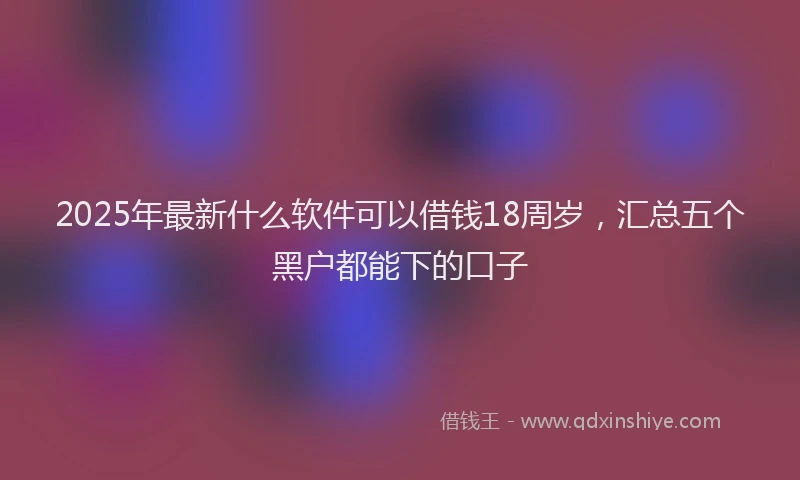 2025年最新什么软件可以借钱18周岁，汇总五个黑户都能下的口子