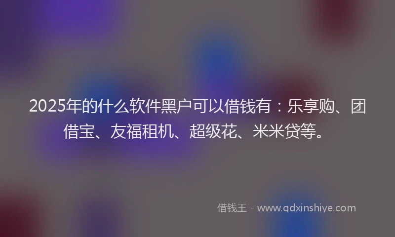 2025年的什么软件黑户可以借钱有：乐享购、团借宝、友福租机、超级花、米米贷等。