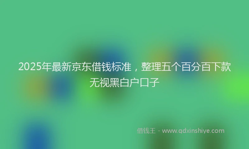 2025年最新京东借钱标准，整理五个百分百下款无视黑白户口子
