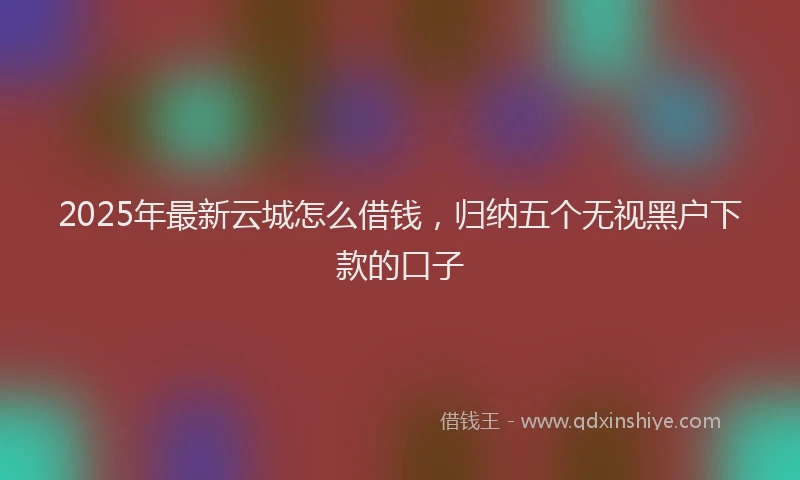 2025年最新云城怎么借钱，归纳五个无视黑户下款的口子