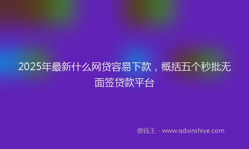 2025年最新什么网贷容易下款，概括五个秒批无面签贷款平台