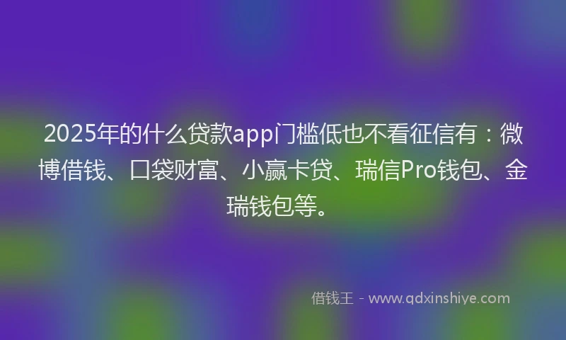 2025年的什么贷款app门槛低也不看征信有：微博借钱、口袋财富、小赢卡贷、瑞信Pro钱包、金瑞钱包等。