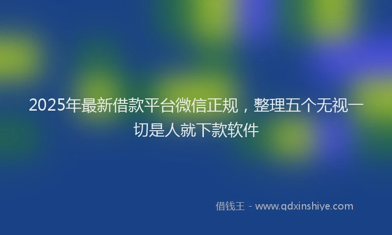 2025年最新借款平台微信正规，整理五个无视一切是人就下款软件