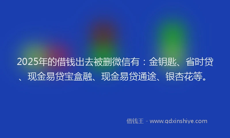 2025年的借钱出去被删微信有：金钥匙、省时贷、现金易贷宝盒融、现金易贷通途、银杏花等。