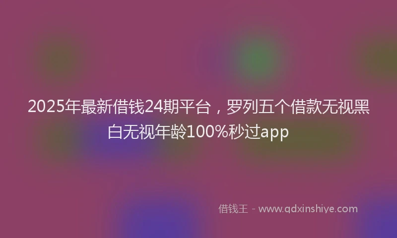 2025年最新借钱24期平台，罗列五个借款无视黑白无视年龄100%秒过app