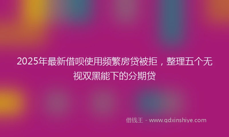 2025年最新借呗使用频繁房贷被拒，整理五个无视双黑能下的分期贷