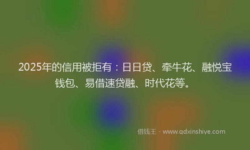 2025年的信用被拒有：日日贷、牵牛花、融悦宝钱包、易借速贷融、时代花等。