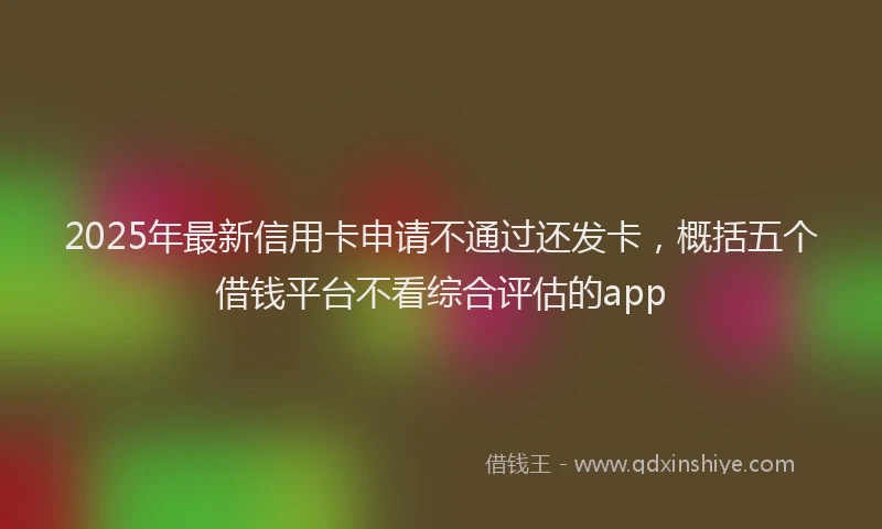 2025年最新信用卡申请不通过还发卡，概括五个借钱平台不看综合评估的app