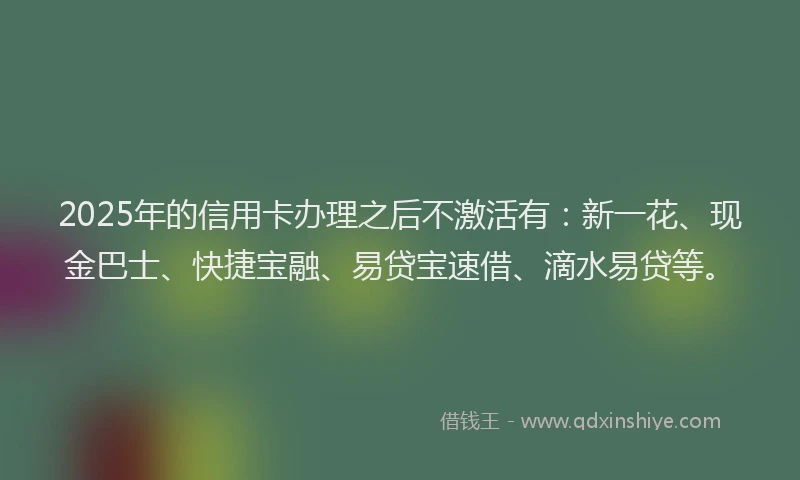 2025年的信用卡办理之后不激活有：新一花、现金巴士、快捷宝融、易贷宝速借、滴水易贷等。