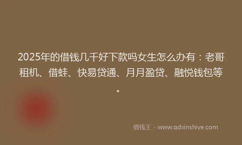 2025年的借钱几千好下款吗女生怎么办有：老哥租机、借蛙、快易贷通、月月盈贷、融悦钱包等。