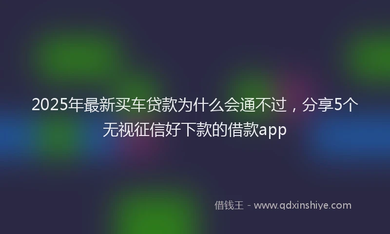 2025年最新买车贷款为什么会通不过，分享5个无视征信好下款的借款app