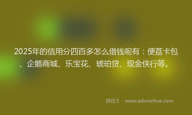 2025年的信用分四百多怎么借钱呢有：便荔卡包、企鹅商城、乐宝花、琥珀贷、现金侠行等。