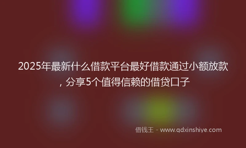 2025年最新什么借款平台最好借款通过小额放款，分享5个值得信赖的借贷口子