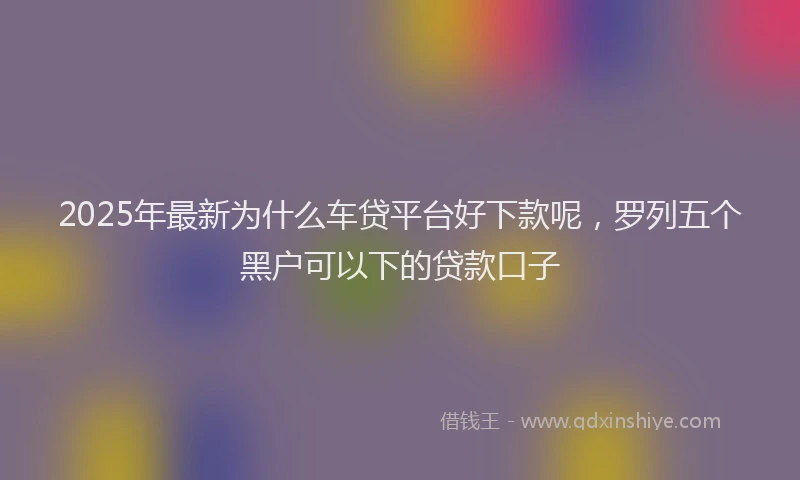 2025年最新为什么车贷平台好下款呢，罗列五个黑户可以下的贷款口子