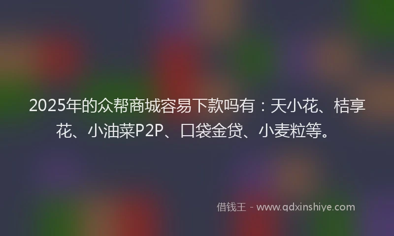 2025年的众帮商城容易下款吗有：天小花、桔享花、小油菜P2P、口袋金贷、小麦粒等。