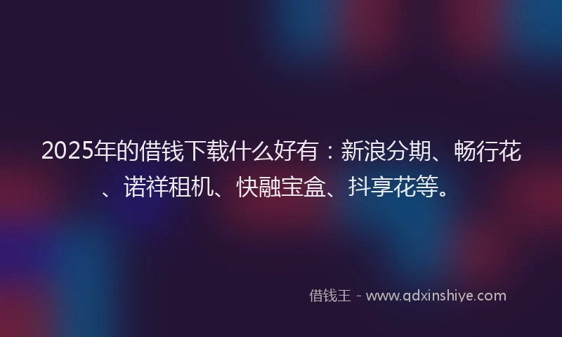 2025年的借钱下载什么好有：新浪分期、畅行花、诺祥租机、快融宝盒、抖享花等。