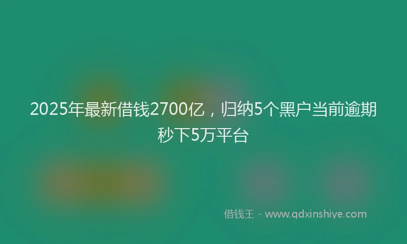 2025年最新借钱2700亿，归纳5个黑户当前逾期秒下5万平台