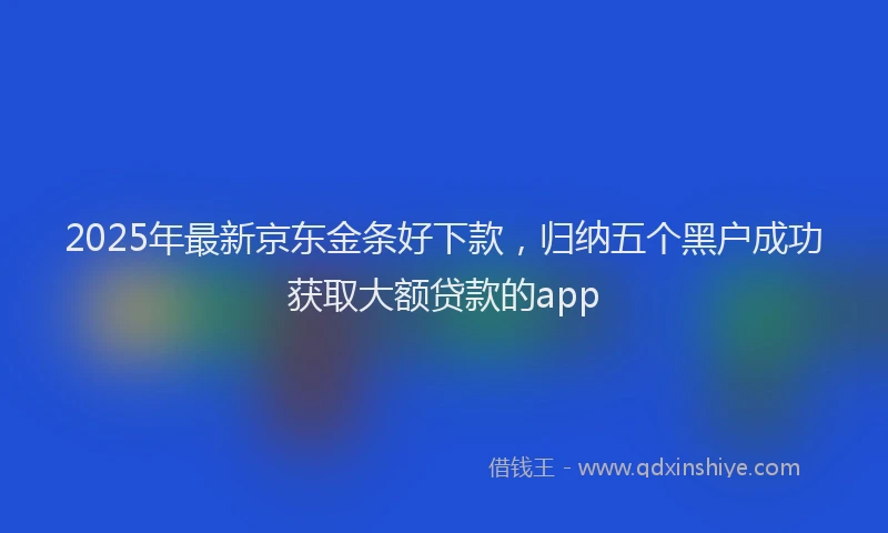 2025年最新京东金条好下款，归纳五个黑户成功获取大额贷款的app