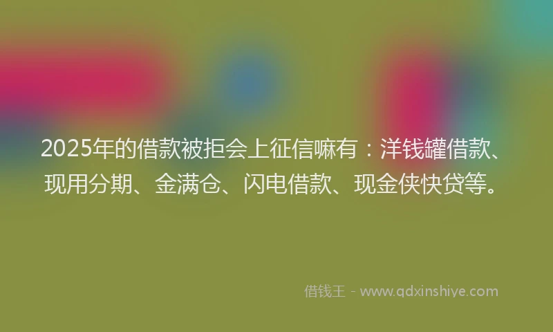 2025年的借款被拒会上征信嘛有：洋钱罐借款、现用分期、金满仓、闪电借款、现金侠快贷等。