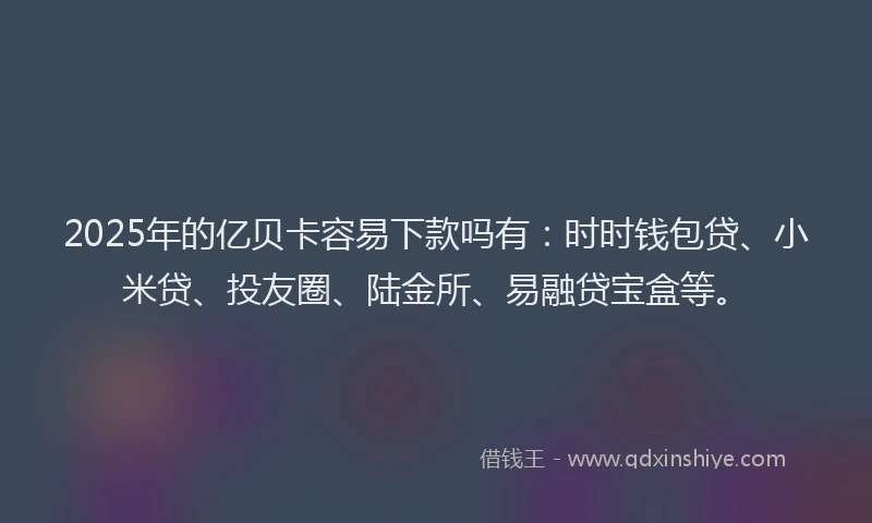 2025年的亿贝卡容易下款吗有：时时钱包贷、小米贷、投友圈、陆金所、易融贷宝盒等。
