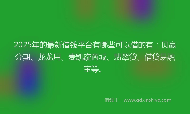 2025年的最新借钱平台有哪些可以借的有：贝赢分期、龙龙用、麦凯旋商城、翡翠贷、借贷易融宝等。