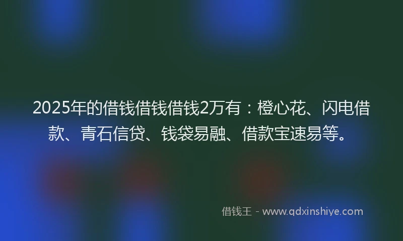 2025年的借钱借钱借钱2万有：橙心花、闪电借款、青石信贷、钱袋易融、借款宝速易等。