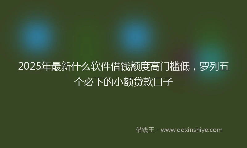 2025年最新什么软件借钱额度高门槛低，罗列五个必下的小额贷款口子